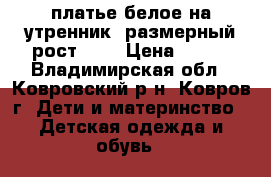 платье белое на утренник  размерный рост 128 › Цена ­ 600 - Владимирская обл., Ковровский р-н, Ковров г. Дети и материнство » Детская одежда и обувь   